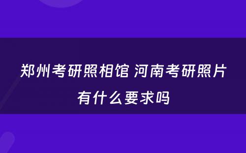 郑州考研照相馆 河南考研照片有什么要求吗