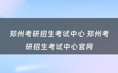 郑州考研招生考试中心 郑州考研招生考试中心官网