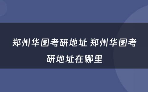 郑州华图考研地址 郑州华图考研地址在哪里