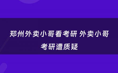 郑州外卖小哥看考研 外卖小哥考研遭质疑