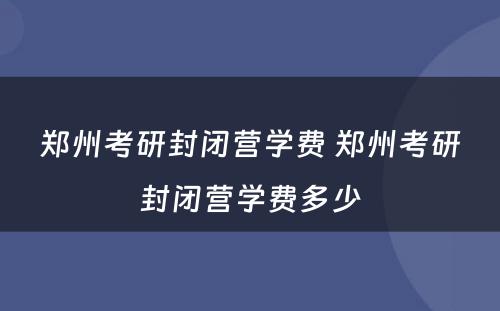 郑州考研封闭营学费 郑州考研封闭营学费多少