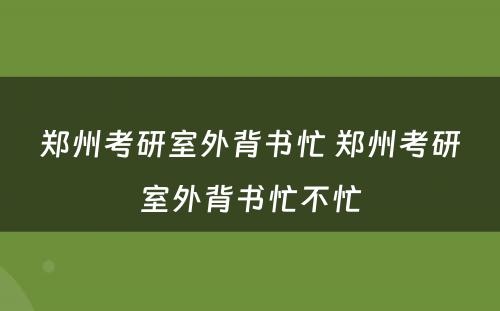 郑州考研室外背书忙 郑州考研室外背书忙不忙