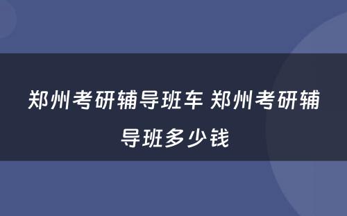 郑州考研辅导班车 郑州考研辅导班多少钱