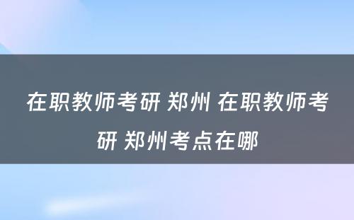在职教师考研 郑州 在职教师考研 郑州考点在哪