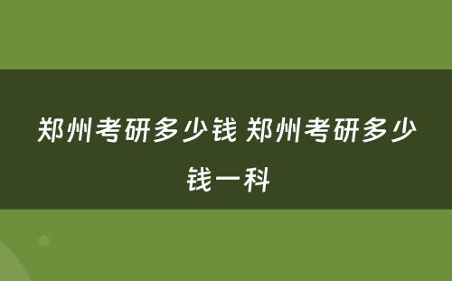 郑州考研多少钱 郑州考研多少钱一科