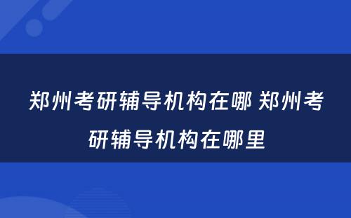 郑州考研辅导机构在哪 郑州考研辅导机构在哪里