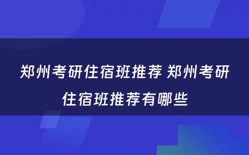 郑州考研住宿班推荐 郑州考研住宿班推荐有哪些