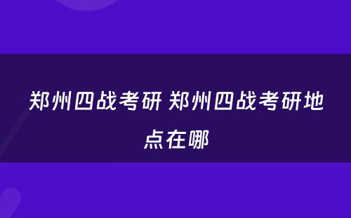 郑州四战考研 郑州四战考研地点在哪