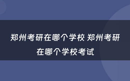 郑州考研在哪个学校 郑州考研在哪个学校考试
