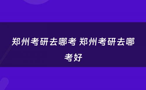 郑州考研去哪考 郑州考研去哪考好