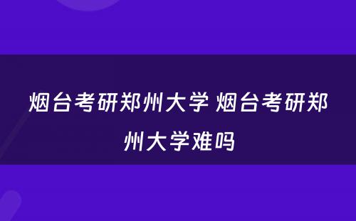 烟台考研郑州大学 烟台考研郑州大学难吗