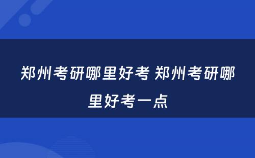 郑州考研哪里好考 郑州考研哪里好考一点