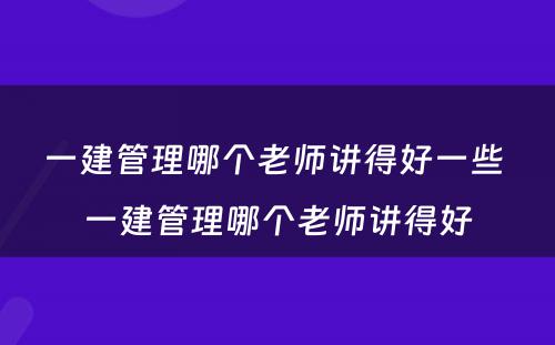 一建管理哪个老师讲得好一些 一建管理哪个老师讲得好