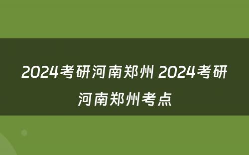 2024考研河南郑州 2024考研河南郑州考点