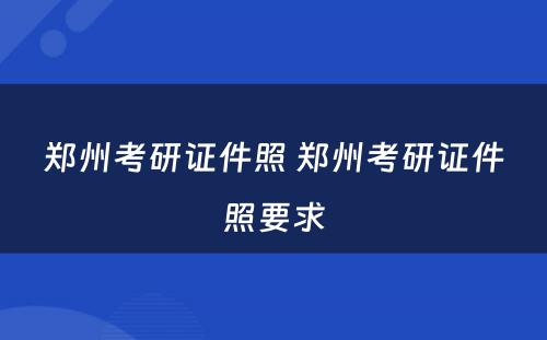 郑州考研证件照 郑州考研证件照要求