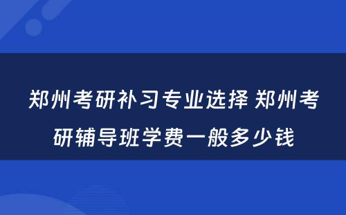 郑州考研补习专业选择 郑州考研辅导班学费一般多少钱