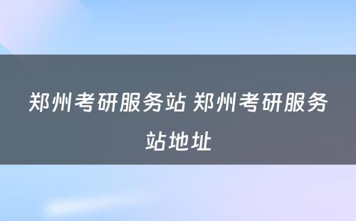 郑州考研服务站 郑州考研服务站地址
