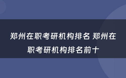 郑州在职考研机构排名 郑州在职考研机构排名前十