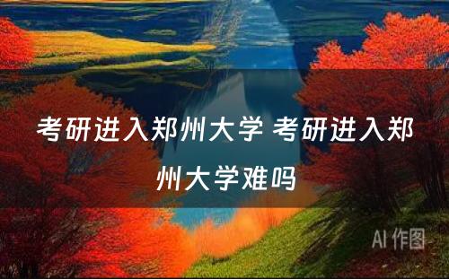 考研进入郑州大学 考研进入郑州大学难吗