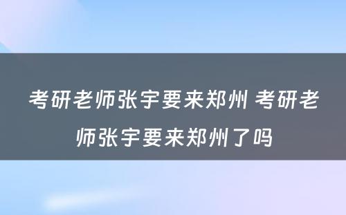 考研老师张宇要来郑州 考研老师张宇要来郑州了吗