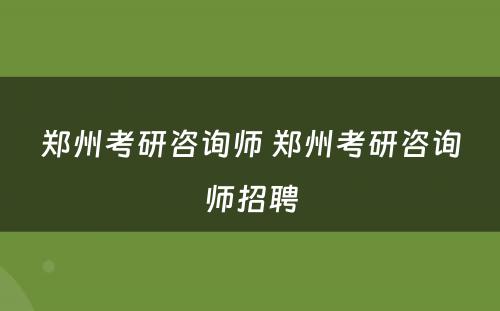 郑州考研咨询师 郑州考研咨询师招聘