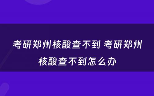 考研郑州核酸查不到 考研郑州核酸查不到怎么办