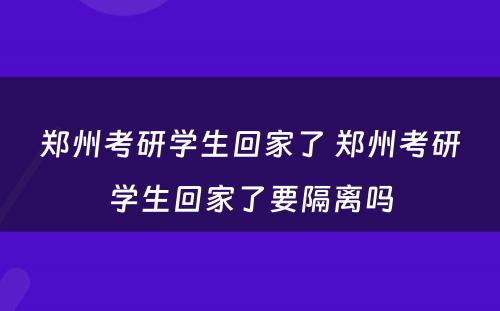 郑州考研学生回家了 郑州考研学生回家了要隔离吗