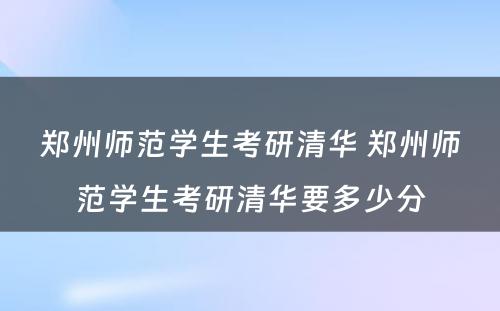 郑州师范学生考研清华 郑州师范学生考研清华要多少分