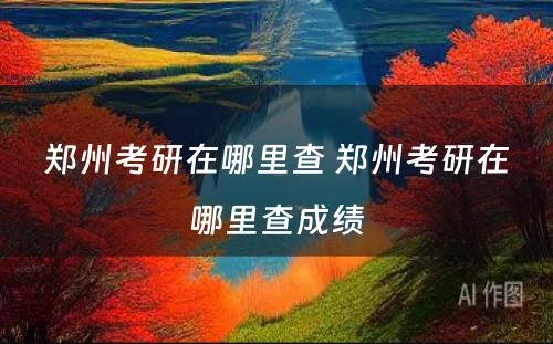 郑州考研在哪里查 郑州考研在哪里查成绩