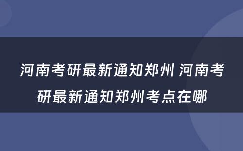 河南考研最新通知郑州 河南考研最新通知郑州考点在哪
