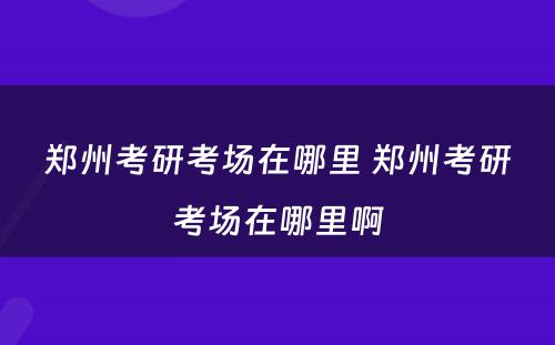 郑州考研考场在哪里 郑州考研考场在哪里啊