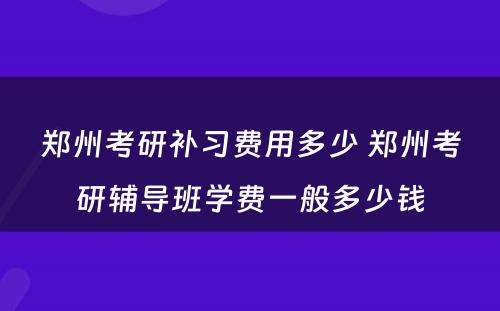 郑州考研补习费用多少 郑州考研辅导班学费一般多少钱