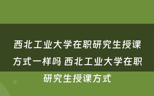 西北工业大学在职研究生授课方式一样吗 西北工业大学在职研究生授课方式