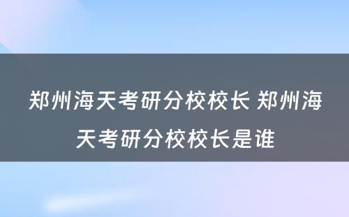 郑州海天考研分校校长 郑州海天考研分校校长是谁