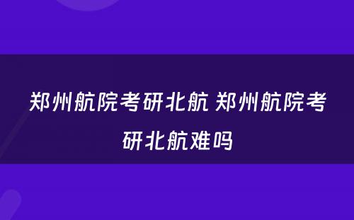 郑州航院考研北航 郑州航院考研北航难吗