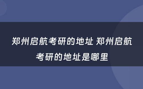 郑州启航考研的地址 郑州启航考研的地址是哪里