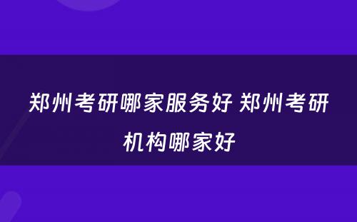 郑州考研哪家服务好 郑州考研机构哪家好