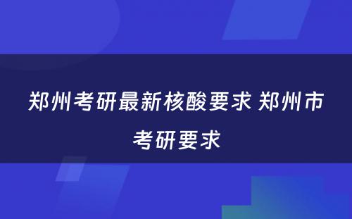 郑州考研最新核酸要求 郑州市考研要求