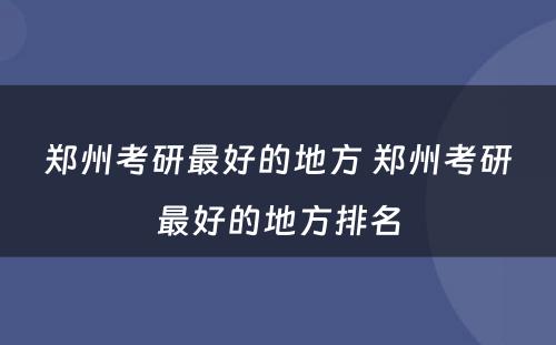 郑州考研最好的地方 郑州考研最好的地方排名