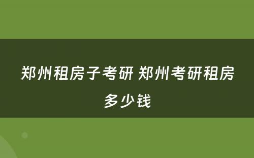 郑州租房子考研 郑州考研租房多少钱