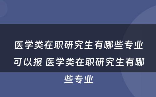 医学类在职研究生有哪些专业可以报 医学类在职研究生有哪些专业