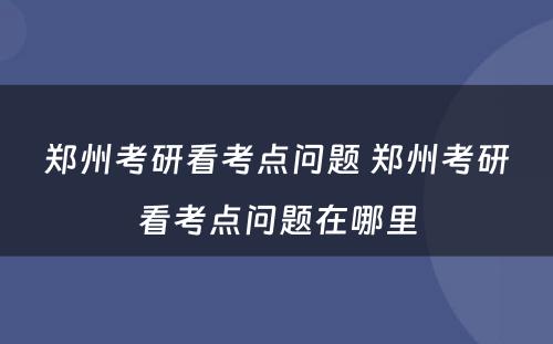 郑州考研看考点问题 郑州考研看考点问题在哪里