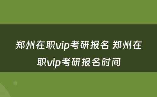 郑州在职vip考研报名 郑州在职vip考研报名时间