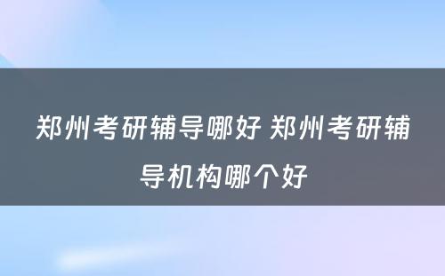 郑州考研辅导哪好 郑州考研辅导机构哪个好