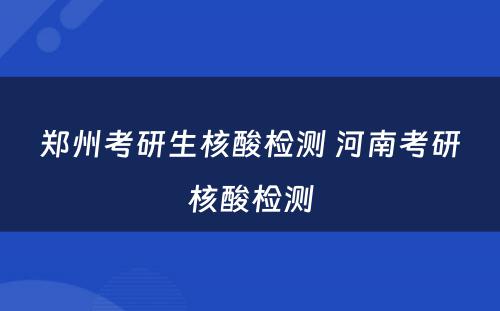 郑州考研生核酸检测 河南考研核酸检测