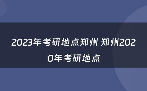 2023年考研地点郑州 郑州2020年考研地点