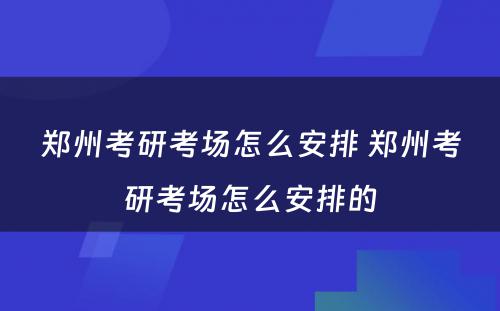 郑州考研考场怎么安排 郑州考研考场怎么安排的