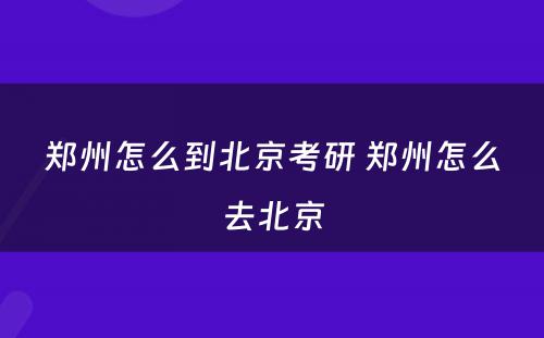 郑州怎么到北京考研 郑州怎么去北京