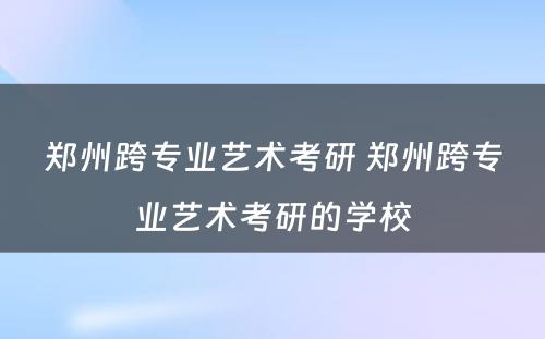 郑州跨专业艺术考研 郑州跨专业艺术考研的学校