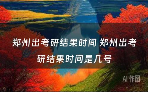 郑州出考研结果时间 郑州出考研结果时间是几号